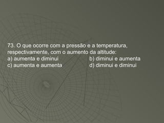 73. O que ocorre com a pressão e a temperatura, respectivamente, com o aumento da altitude: a) aumenta e diminui b) diminui e aumenta c) aumenta e aumenta d) diminui e diminui 