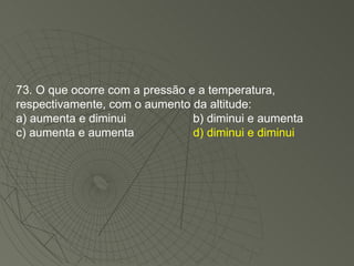 73. O que ocorre com a pressão e a temperatura, respectivamente, com o aumento da altitude: a) aumenta e diminui b) diminui e aumenta c) aumenta e aumenta d) diminui e diminui 