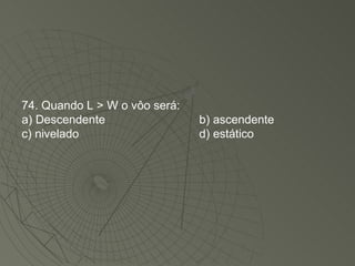 74. Quando L > W o vôo será: a) Descendente b) ascendente c) nivelado d) estático 