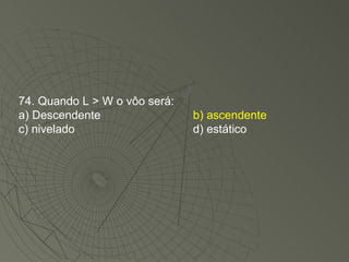 74. Quando L > W o vôo será: a) Descendente b) ascendente c) nivelado d) estático 