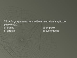 75. A força que atua num avião e neutraliza a ação do peso é o(a): a) tração b) empuxo c) arrasto d) sustentação 
