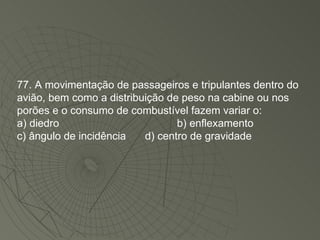 77. A movimentação de passageiros e tripulantes dentro do avião, bem como a distribuição de peso na cabine ou nos porões e o consumo de combustível fazem variar o: a) diedro b) enflexamento c) ângulo de incidência  d) centro de gravidade 