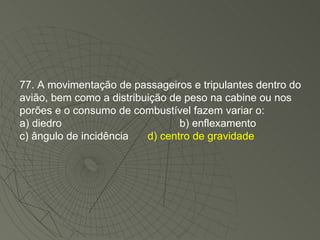 77. A movimentação de passageiros e tripulantes dentro do avião, bem como a distribuição de peso na cabine ou nos porões e o consumo de combustível fazem variar o: a) diedro b) enflexamento c) ângulo de incidência  d) centro de gravidade 