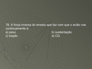 78. A força inversa do arrasto que faz com que o avião voe continuamente é: a) peso b) sustentação c) tração d) CG 