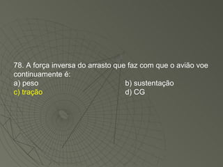 78. A força inversa do arrasto que faz com que o avião voe continuamente é: a) peso b) sustentação c) tração d) CG 