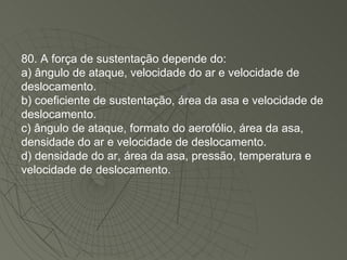 80. A força de sustentação depende do: a) ângulo de ataque, velocidade do ar e velocidade de deslocamento. b) coeficiente de sustentação, área da asa e velocidade de deslocamento. c) ângulo de ataque, formato do aerofólio, área da asa, densidade do ar e velocidade de deslocamento. d) densidade do ar, área da asa, pressão, temperatura e velocidade de deslocamento. 