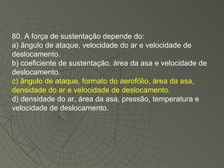 80. A força de sustentação depende do: a) ângulo de ataque, velocidade do ar e velocidade de deslocamento. b) coeficiente de sustentação, área da asa e velocidade de deslocamento. c) ângulo de ataque, formato do aerofólio, área da asa, densidade do ar e velocidade de deslocamento. d) densidade do ar, área da asa, pressão, temperatura e velocidade de deslocamento. 