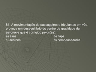 81. A movimentação de passageiros e tripulantes em vôo, provoca um desequilíbrio do centro de gravidade da aeronave que é corrigido pelos(as): a) asas b) flaps c) ailerons d) compensadores 