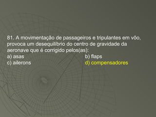 81. A movimentação de passageiros e tripulantes em vôo, provoca um desequilíbrio do centro de gravidade da aeronave que é corrigido pelos(as): a) asas b) flaps c) ailerons d) compensadores 