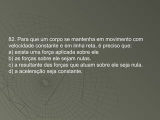 82. Para que um corpo se mantenha em movimento com velocidade constante e em linha reta, é preciso que: a) exista uma força aplicada sobre ele b) as forças sobre ele sejam nulas. c) a resultante das forças que atuam sobre ele seja nula. d) a aceleração seja constante. 