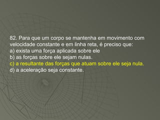 82. Para que um corpo se mantenha em movimento com velocidade constante e em linha reta, é preciso que: a) exista uma força aplicada sobre ele b) as forças sobre ele sejam nulas. c) a resultante das forças que atuam sobre ele seja nula. d) a aceleração seja constante. 