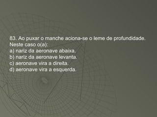 83. Ao puxar o manche aciona-se o leme de profundidade. Neste caso o(a): a) nariz da aeronave abaixa. b) nariz da aeronave levanta. c) aeronave vira a direita. d) aeronave vira a esquerda. 