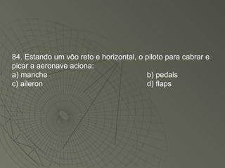 84. Estando um vôo reto e horizontal, o piloto para cabrar e picar a aeronave aciona: a) manche b) pedais c) aileron d) flaps 