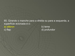 85. Girando o manche para a direita ou para a esquerda, a superfície acionada é o: a) aileron b) leme c) flap d) profundor 