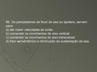 86. Os pertubadores de fluxo da asa ou spoilers, servem para: a) dar maior velocidade ao avião. b) comandar os movimentos do eixo vertical. c) comandar os movimentos do eixo transversal. d) freio aerodinâmico e diminuição da sustentação da asa. 