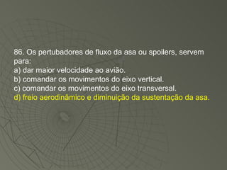 86. Os pertubadores de fluxo da asa ou spoilers, servem para: a) dar maior velocidade ao avião. b) comandar os movimentos do eixo vertical. c) comandar os movimentos do eixo transversal. d) freio aerodinâmico e diminuição da sustentação da asa. 