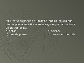 89. Dentre as partes de um avião, abaixo, aquela que produz pouca resistência ao avanço, e que produz força útil ao vôo, é o(a): a) hélice b) spinner c) trem de pouso d) carenagem de roda 