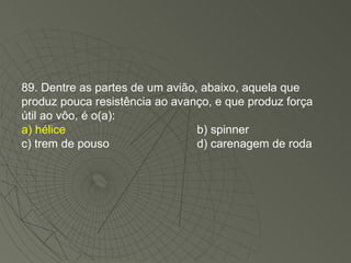 89. Dentre as partes de um avião, abaixo, aquela que produz pouca resistência ao avanço, e que produz força útil ao vôo, é o(a): a) hélice b) spinner c) trem de pouso d) carenagem de roda 