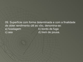 09. Superfície com forma determinada e com a finalidade de obter rendimento útil ao vôo, denomina-se: a) fuselagem b) bordo de fuga c) asa d) trem de pousa. 