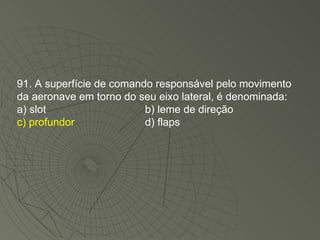 91. A superfície de comando responsável pelo movimento da aeronave em torno do seu eixo lateral, é denominada: a) slot b) leme de direção c) profundor d) flaps 