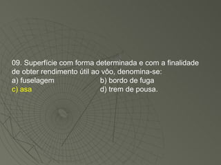 09. Superfície com forma determinada e com a finalidade de obter rendimento útil ao vôo, denomina-se: a) fuselagem b) bordo de fuga c) asa d) trem de pousa. 