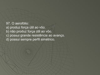 97. O aerofólio: a) produz força útil ao vôo. b) não produz força útil ao vôo. c) possui grande resistência ao avanço. d) possui sempre perfil simétrico. 