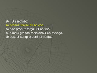 97. O aerofólio: a) produz força útil ao vôo. b) não produz força útil ao vôo. c) possui grande resistência ao avanço. d) possui sempre perfil simétrico. 
