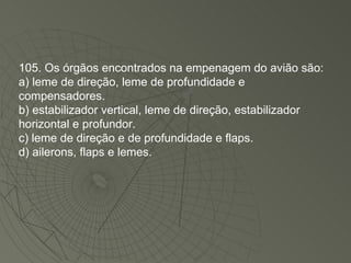 105. Os órgãos encontrados na empenagem do avião são: a) leme de direção, leme de profundidade e compensadores. b) estabilizador vertical, leme de direção, estabilizador horizontal e profundor. c) leme de direção e de profundidade e flaps. d) ailerons, flaps e lemes. 