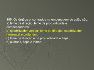 105. Os órgãos encontrados na empenagem do avião são: a) leme de direção, leme de profundidade e compensadores. b) estabilizador vertical, leme de direção, estabilizador horizontal e profundor. c) leme de direção e de profundidade e flaps. d) ailerons, flaps e lemes. 