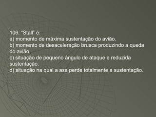 106. “Stall” é: a) momento de máxima sustentação do avião. b) momento de desaceleração brusca produzindo a queda do avião. c) situação de pequeno ângulo de ataque e reduzida sustentação. d) situação na qual a asa perde totalmente a sustentação. 