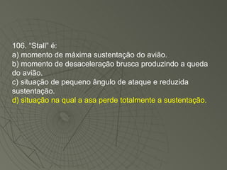 106. “Stall” é: a) momento de máxima sustentação do avião. b) momento de desaceleração brusca produzindo a queda do avião. c) situação de pequeno ângulo de ataque e reduzida sustentação. d) situação na qual a asa perde totalmente a sustentação. 