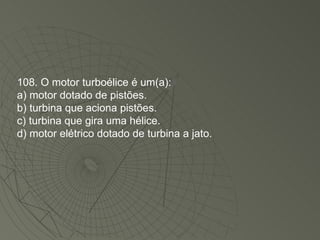 108. O motor turboélice é um(a): a) motor dotado de pistões. b) turbina que aciona pistões. c) turbina que gira uma hélice. d) motor elétrico dotado de turbina a jato. 