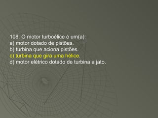 108. O motor turboélice é um(a): a) motor dotado de pistões. b) turbina que aciona pistões. c) turbina que gira uma hélice . d) motor elétrico dotado de turbina a jato. 