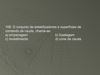 109. O conjunto de estabilizadores e superfícies de comando da cauda, chama-se: a) empenagem b) fuselagem c) revestimento d) cone de cauda. 