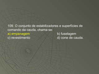 109. O conjunto de estabilizadores e superfícies de comando da cauda, chama-se: a) empenagem b) fuselagem c) revestimento d) cone de cauda. 