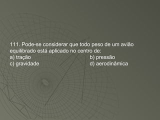 111. Pode-se considerar que todo peso de um avião equilibrado está aplicado no centro de: a) tração b) pressão c) gravidade d) aerodinâmica 