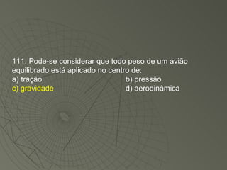 111. Pode-se considerar que todo peso de um avião equilibrado está aplicado no centro de: a) tração b) pressão c) gravidade d) aerodinâmica 