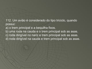 112. Um avião é considerado do tipo triciclo, quando possui: a) o trem principal e a bequilha fixos. b) uma roda na cauda e o trem principal sob as asas. c) roda dirigível no nariz e trem principal sob as asas. d) roda dirigível na cauda e trem principal sob as asas. 
