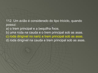 112. Um avião é considerado do tipo triciclo, quando possui: a) o trem principal e a bequilha fixos. b) uma roda na cauda e o trem principal sob as asas. c) roda dirigível no nariz e trem principal sob as asas. d) roda dirigível na cauda e trem principal sob as asas. 