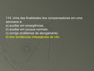 114. Uma das finalidades dos compensadores em uma aeronave é: a) auxiliar em emergências. b) auxiliar em pousos normais. c) corrigir problemas de alongamento. d) tirar tendências indesejáveis de vôo. 