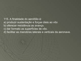 115. A finalidade do aerofólio é: a) produzir sustentação e forças úteis ao vôo b) oferecer resistência ao avanço. c) dar formato as superfícies de vôo. d) facilitar as manobras laterais e verticais da aeronave. 