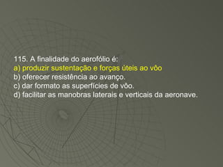 115. A finalidade do aerofólio é: a) produzir sustentação e forças úteis ao vôo b) oferecer resistência ao avanço. c) dar formato as superfícies de vôo. d) facilitar as manobras laterais e verticais da aeronave. 