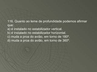 116. Quanto ao leme de profundidade podemos afirmar que: a) é instalado no estabilizador vertical. b) é instalado no estabilizador horizontal. c) muda a proa do avião, em torno de 180º. d) muda a proa do avião, em torno de 360º. 