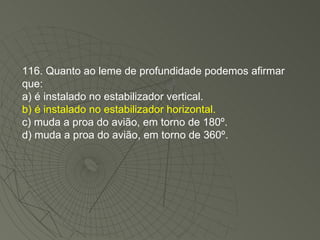 116. Quanto ao leme de profundidade podemos afirmar que: a) é instalado no estabilizador vertical. b) é instalado no estabilizador horizontal. c) muda a proa do avião, em torno de 180º. d) muda a proa do avião, em torno de 360º. 
