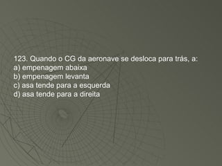 123. Quando o CG da aeronave se desloca para trás, a: a) empenagem abaixa b) empenagem levanta c) asa tende para a esquerda d) asa tende para a direita 