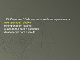 123. Quando o CG da aeronave se desloca para trás, a: a) empenagem abaixa b) empenagem levanta c) asa tende para a esquerda d) asa tende para a direita 