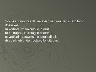 127. As manobras de um avião são realizadas em torno dos eixos: a) vertical, transversal e lateral. b) de tração, de rotação e lateral. c) vertical, transversal e longitudinal. d) de simetria, de tração e longitudinal. 