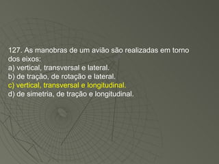 127. As manobras de um avião são realizadas em torno dos eixos: a) vertical, transversal e lateral. b) de tração, de rotação e lateral. c) vertical, transversal e longitudinal. d) de simetria, de tração e longitudinal. 