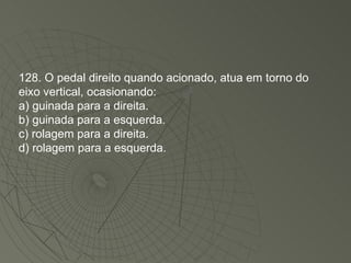 128. O pedal direito quando acionado, atua em torno do eixo vertical, ocasionando: a) guinada para a direita. b) guinada para a esquerda. c) rolagem para a direita. d) rolagem para a esquerda. 