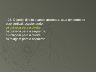 128. O pedal direito quando acionado, atua em torno do eixo vertical, ocasionando: a) guinada para a direita. b) guinada para a esquerda. c) rolagem para a direita. d) rolagem para a esquerda. 